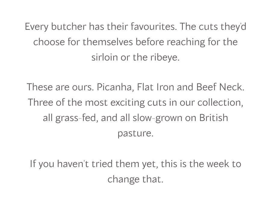 Every butcher has their favourites. The cuts they'd choose for themselves before reaching for the sirloin or the ribeye.  These are ours. Picanha, Flat Iron and Beef Neck. Three of the most exciting cuts in our collection, all grass-fed, and all slow-grown on British pasture. f you haven't tried them yet, this is the week to change that.
