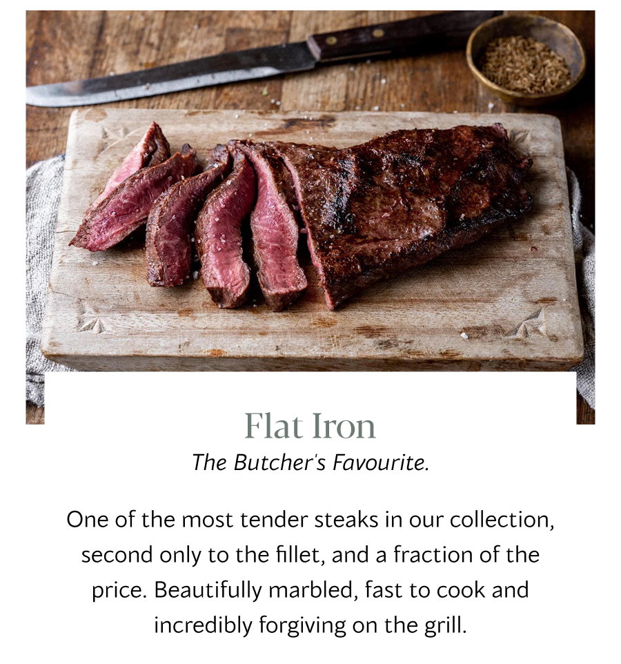 Flat Iron The Butcher's Favourite. One of the most tender steaks in our collection, second only to the fillet, and a fraction of the price. Beautifully marbled, fast to cook and incredibly forgiving on the grill.