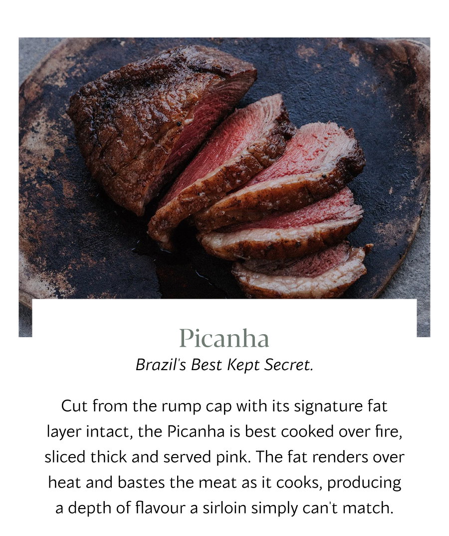 Picanha Brazil's Best Kept Secret. Cut from the rump cap with its signature fat layer intact, the Picanha is best cooked over fire, sliced thick and served pink. The fat renders over heat and bastes the meat as it cooks, producing a depth of flavour a sirloin simply can't match.