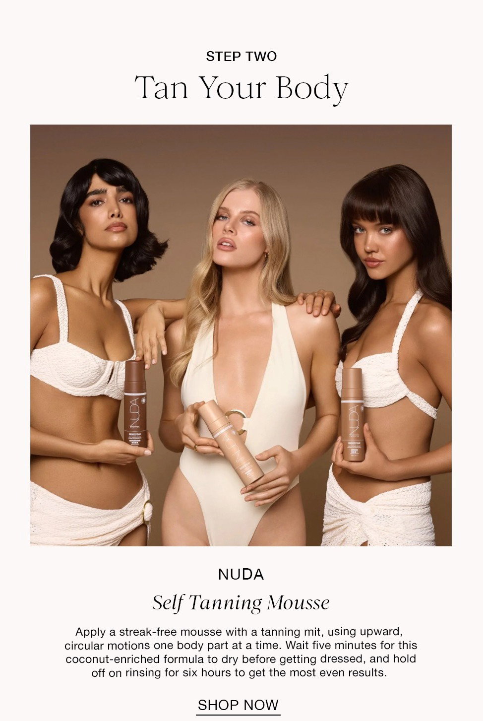 STEP TWO Tan Your Body NUDA Self Tanning Mousse Apply a streak-free mousse with a tanning mit, using upward, circular motions one body part at a time. Wait five minutes for this coconut-enriched formula to dry before getting dressed, and hold off on rinsing for six hours to get the most even results. SHOP NOW