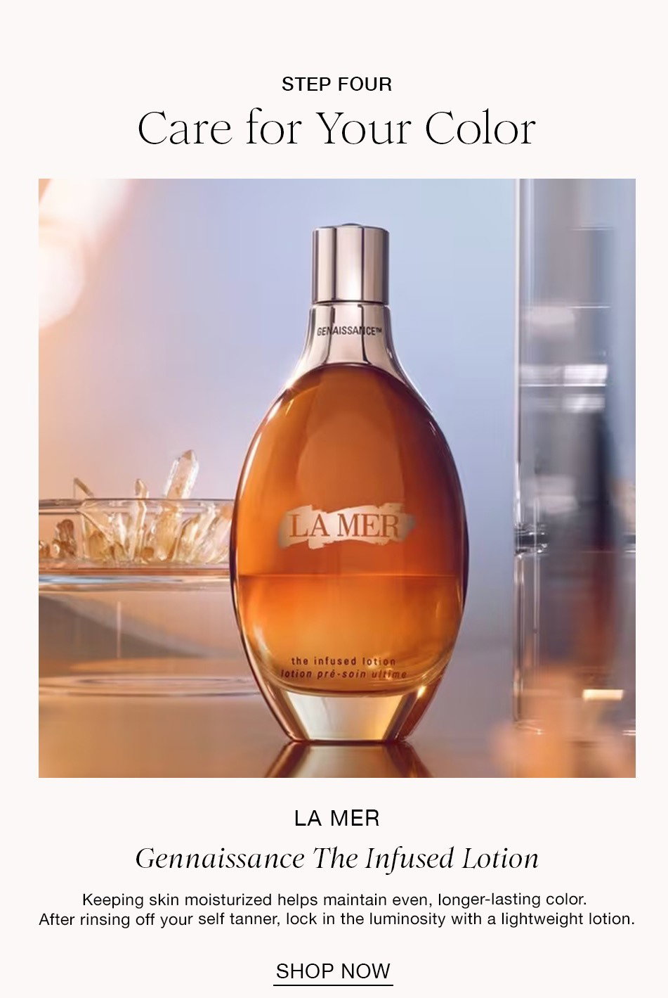 STEP FOUR Care for Your Color LA MER Gennaissance The Infused Lotion Keeping skin moisturized helps maintain even, longer-lasting color. After rinsing off your self tanner, lock in the luminosity with a lightweight lotion. SHOP NOW