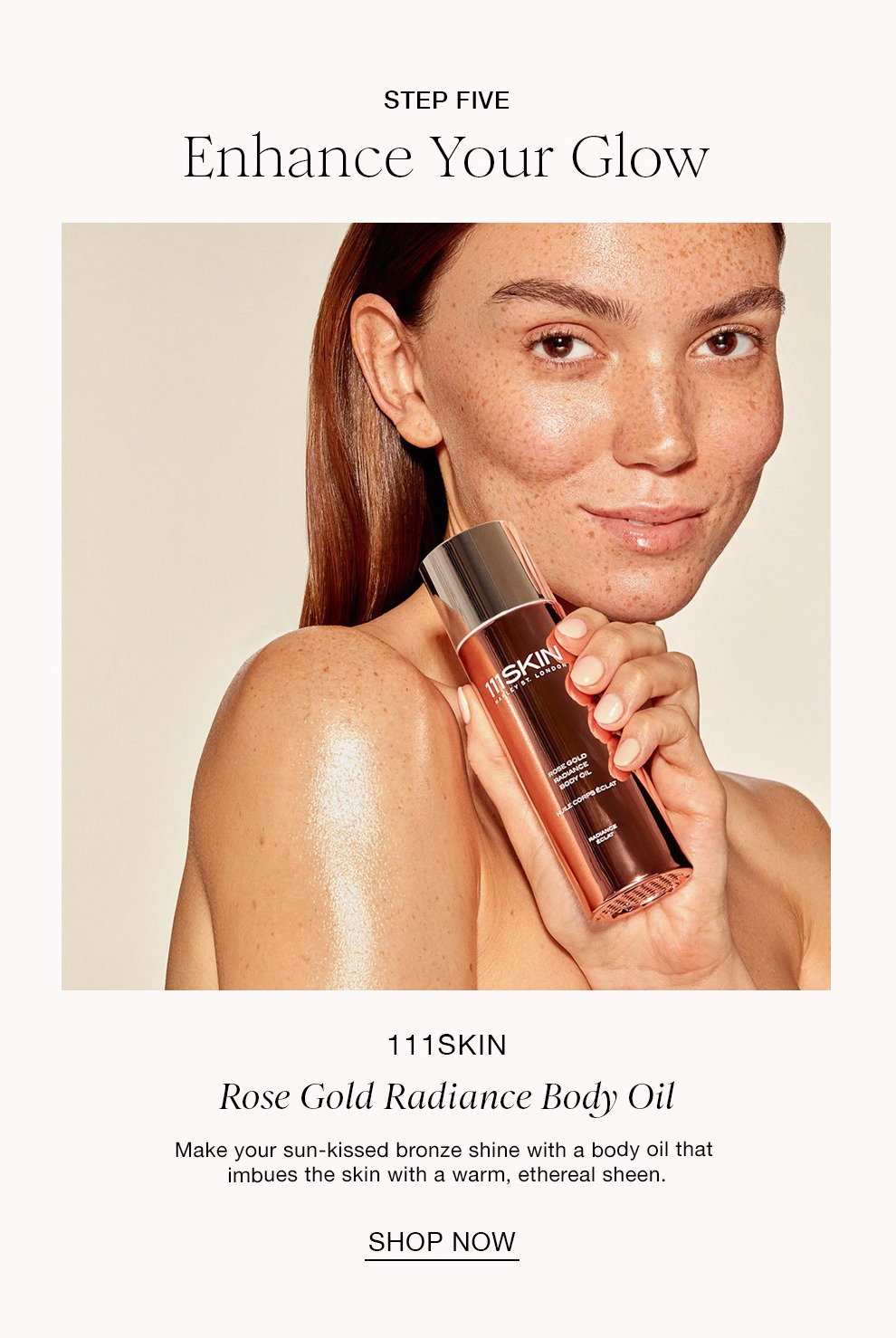 STEP FIVE Enhance Your Glow 111SKIN Rose Gold Radiance Body Oil Make your sun-kissed bronze shine with a body oil that imbues the skin with a warm, ethereal sheen. SHOP NOW