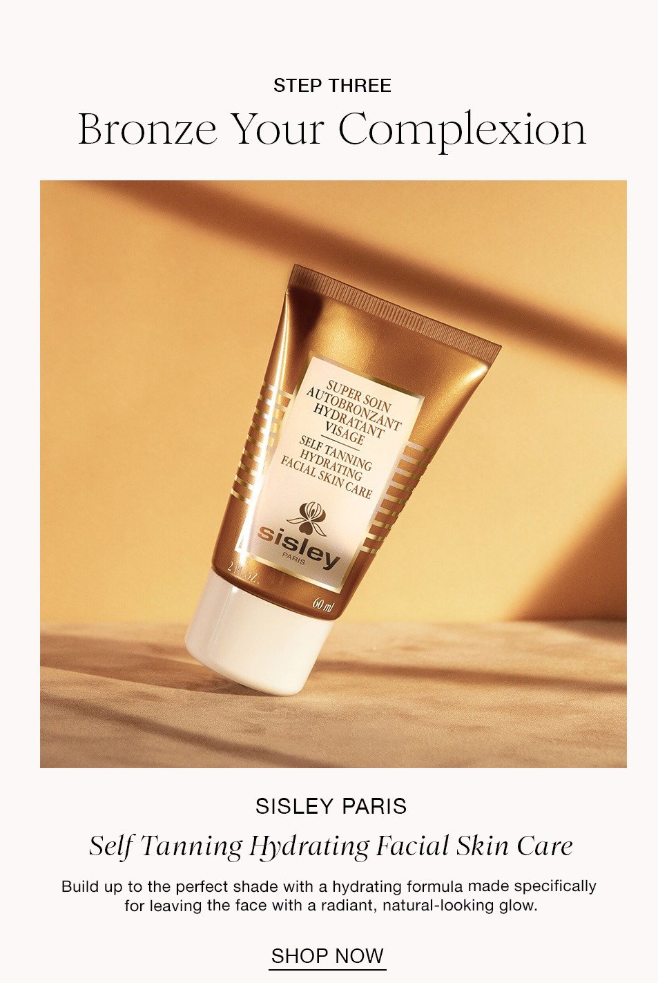 STEP THREE Bronze Your Complexion SISLEY PARIS Self Tanning Hydrating Facial Skin Care Build up to the perfect shade with a hydrating formula made specifically for leaving the face with a radiant, natural-looking glow. SHOP NOW