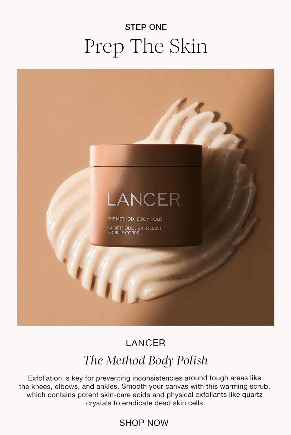 STEP ONE Prep The Skin LANCER The Method Body Polish Exfoliation is key for preventing inconsistencies around tough areas like the knees, elbows, and ankles. Smooth your canvas with this warming scrub, which contains potent skin-care acids and physical exfoliants like quartz crystals to eradicate dead skin cells. SHOP NOW