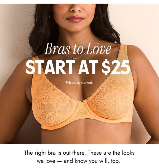 Bras to Love - Start at 25 dollars. The right bra is out there. These are the looks we love - and know you will, too. Priced as marked.