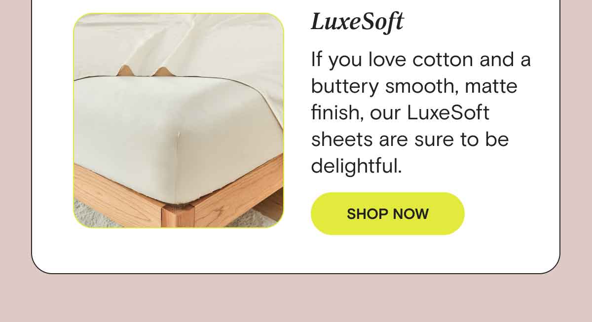 LuxeSoft - If you love cotton and buttery smooth, matte finish, our LuxeSoft sheets are sure to be delightful. SHOP NOW