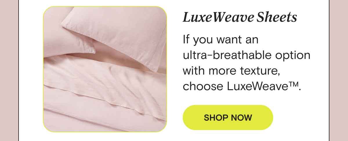 LuxeWeave - If you want an ultra-breathable option with a heavier feel, our LuxeWeave™ sheets are the way to go. SHOP LUXEWEAVE™ SHEETS