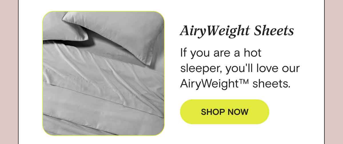 Which fabric is right for me? Not all people or materials sleep the same. Consider your sheets based on your personal preferences and environment:  - If you are a hot sleeper, you'll love our AiryWeight™ sheets. SHOP AIRYWEIGHT™ SHEETS