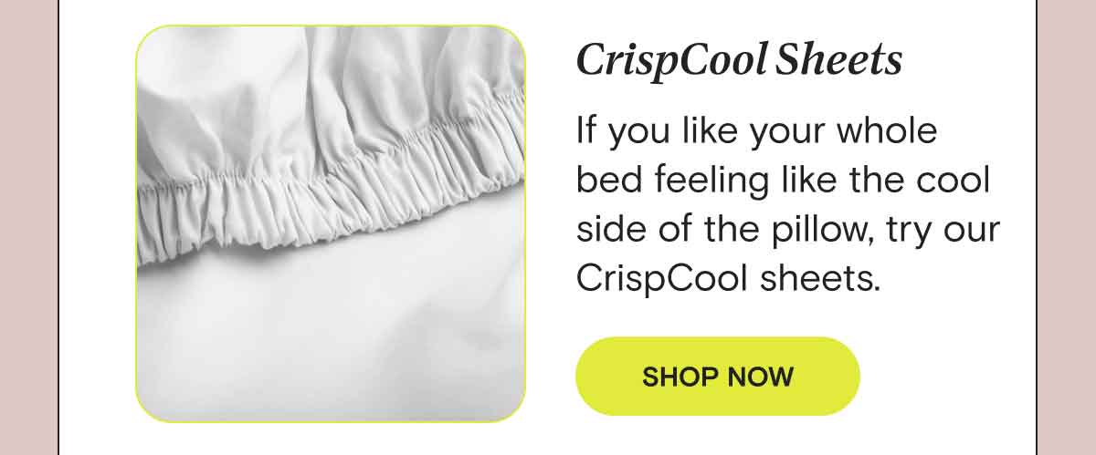 CrispCool - If you like your whole bed feeling like the cool side of the pillow, try our CrispCool sheets. SHOP CRISPCOOL SHEETS