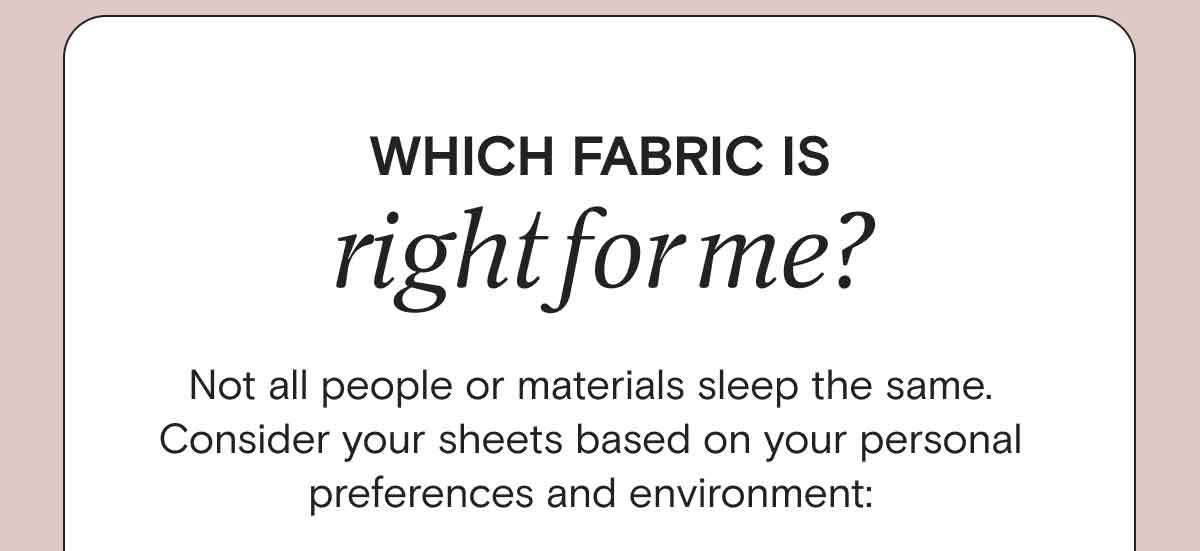 Which fabric is right for me?  Not all people or materials sleep the same. Consider your sheets based on your personal preferences and environment:  - If you are a hot sleeper, you'll love our AiryWeight™ sheets. SHOP AIRYWEIGHT™ SHEETS