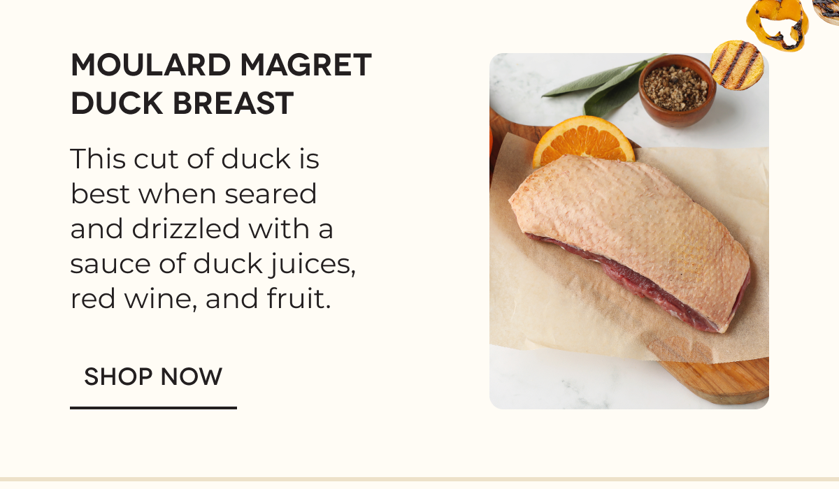 Moulard Magret Duck Breast This cut of duck is best when seared and drizzled with a sauce of duck juices, red wine, and fruit. SHOP NOW