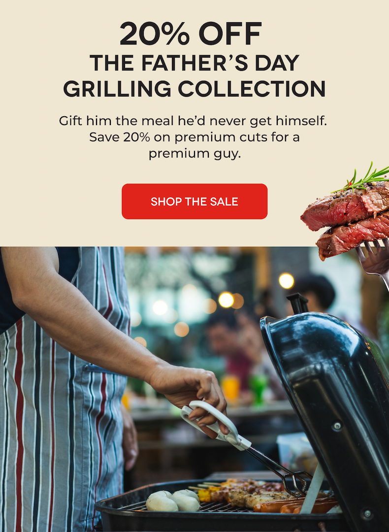 20% OFF  The Father’s Day Grilling Collection Gift him the meal he’d never get himself.  Save 20% on premium cuts for a premium guy. SHOP THE SALE