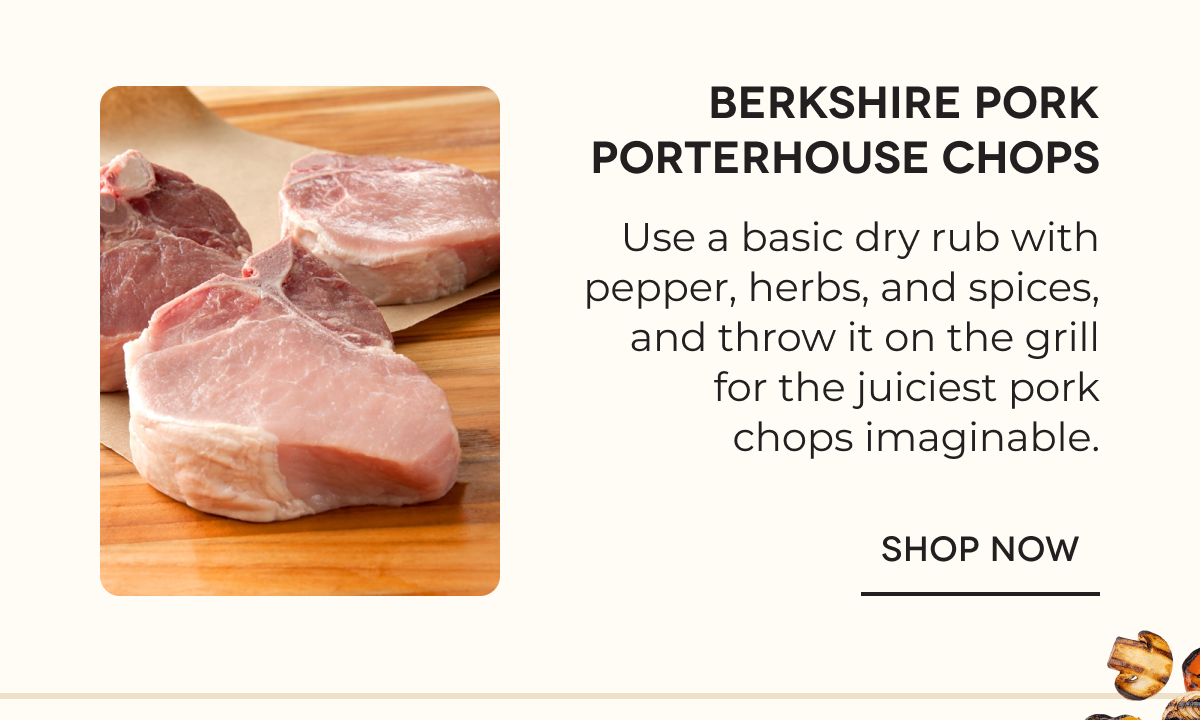 Berkshire Pork Porterhouse Chops Use a basic dry rub with pepper, herbs, and spices, and throw it on the grill for the juiciest pork chops imaginable. SHOP NOW