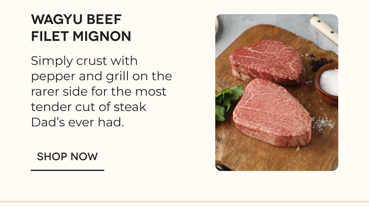 Wagyu Beef Filet Mignon Simply crust with pepper and grill on the rarer side for the most tender cut of steak Dad’s ever had. SHOP NOW