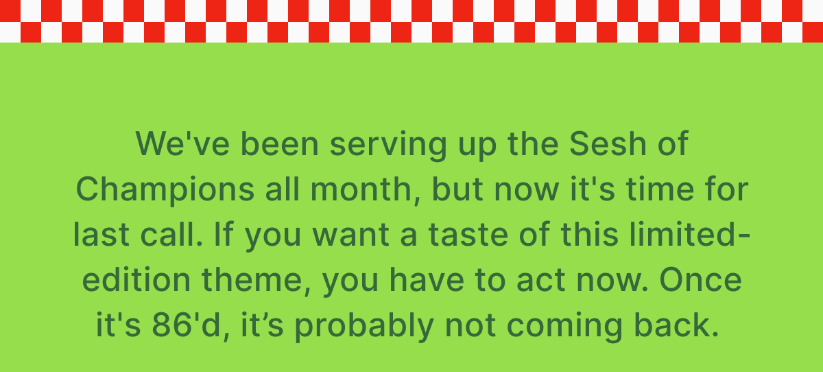 We've been serving up the Sesh of Champions all month, but now it's time for last call. If you want a taste of this limited-edition theme, you have to act now. Once it's 86'd, it’s probably not coming back. 