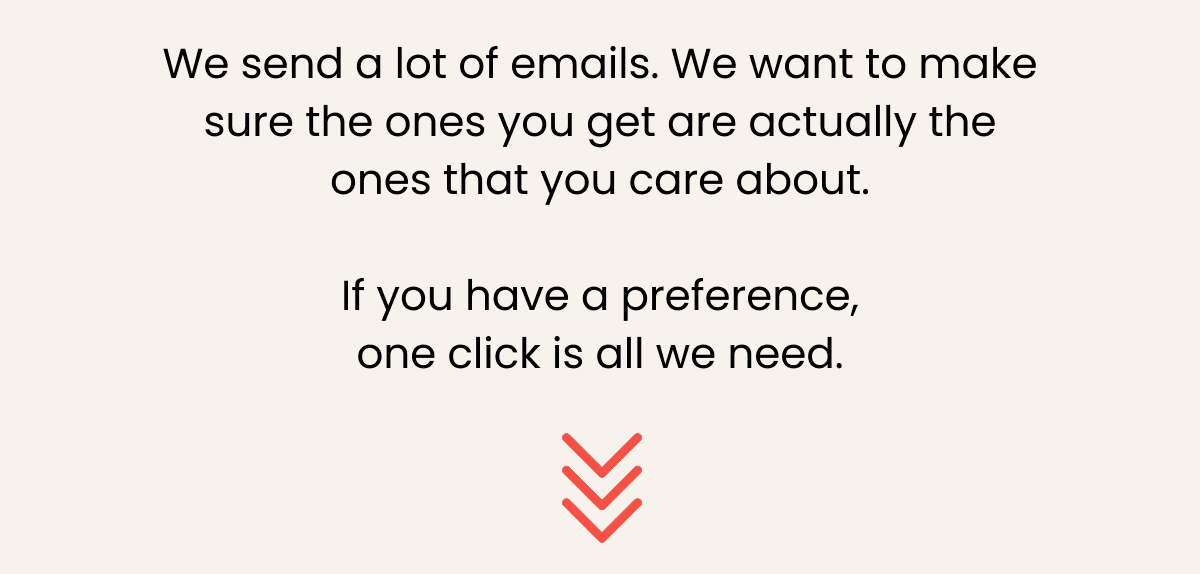 We send a lot of emails. We want to make sure the ones you get are actually the ones that you care about.  If you have a preference, one click is all we need.