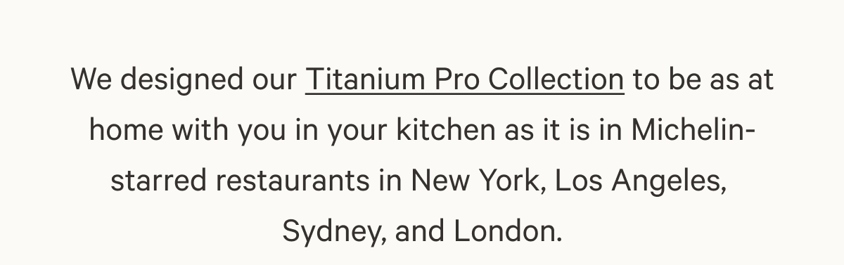We designed our Titanium Pro Collection to be as at home with you in your kitchen as it is in Michelin-starred restaurants in New York, Los Angeles, Sydney, and London.