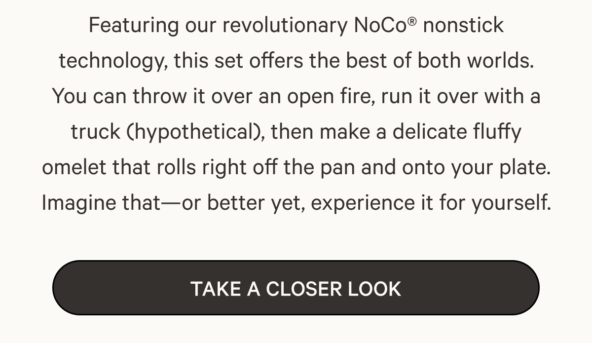 Featuring our revolutionary NoCo® nonstick technology, this set offers the best of both worlds. You can throw it over an open fire, run it over with a truck (hypothetical), then make a delicate fluffy omelet that rolls right off the pan and onto your plate. Imagine that—or better yet, experience it for yourself. | Take a Closer Look