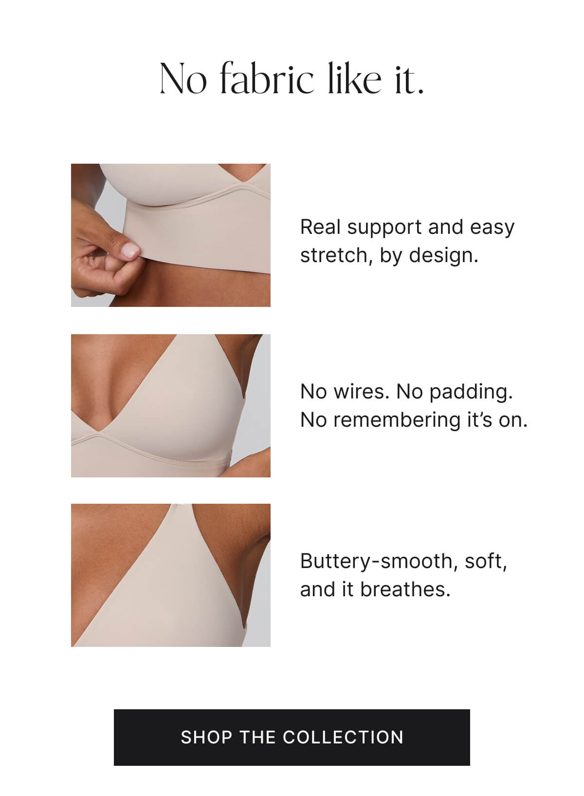 No fabric like it. real support and easy stretch, by design. No wires. No padding. No remembering it's on. Buttery-smooth, soft, and it breathes. Shop the collection.