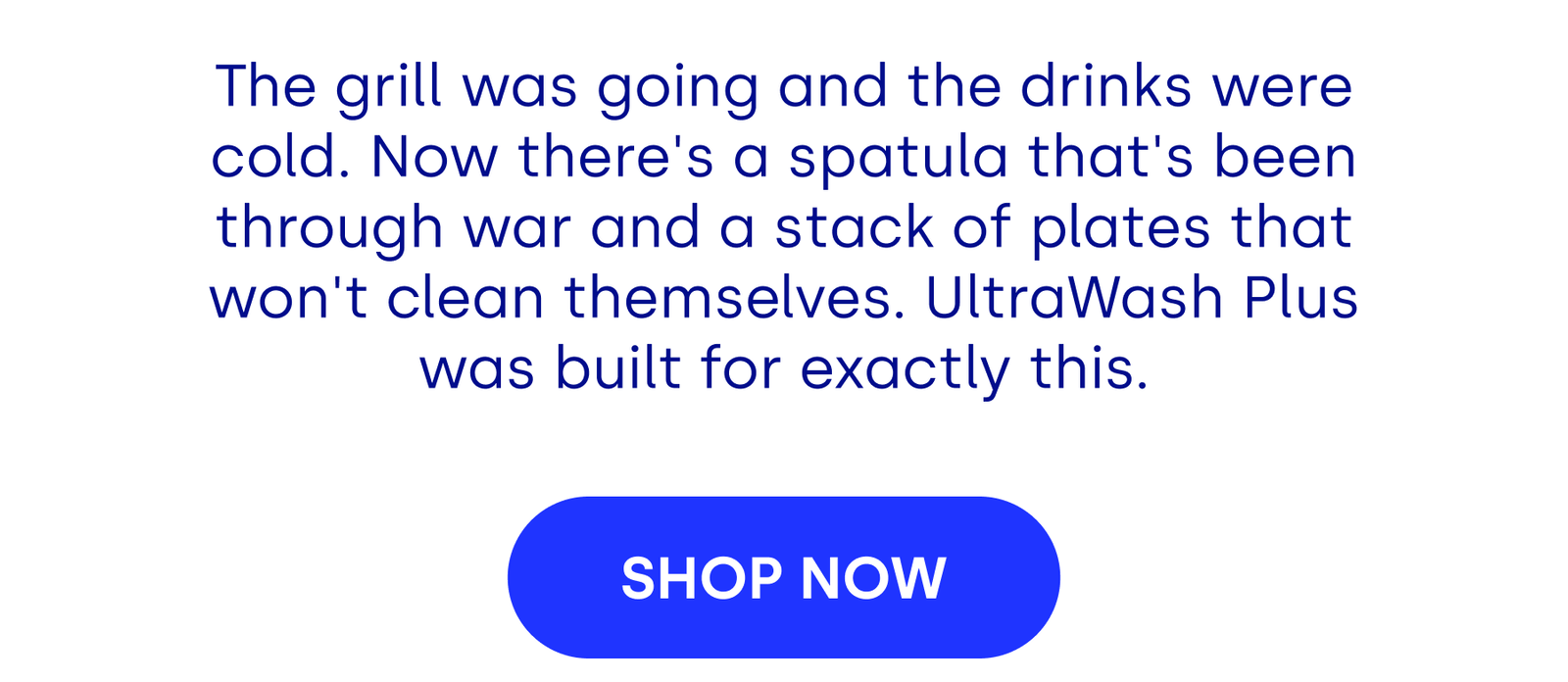 The grill was going and the drinks were cold. Now there's a spatula that's been through war and a stack of plates that won't clean themselves. UltraWash Plus was built for exactly this. [SHOP NOW]