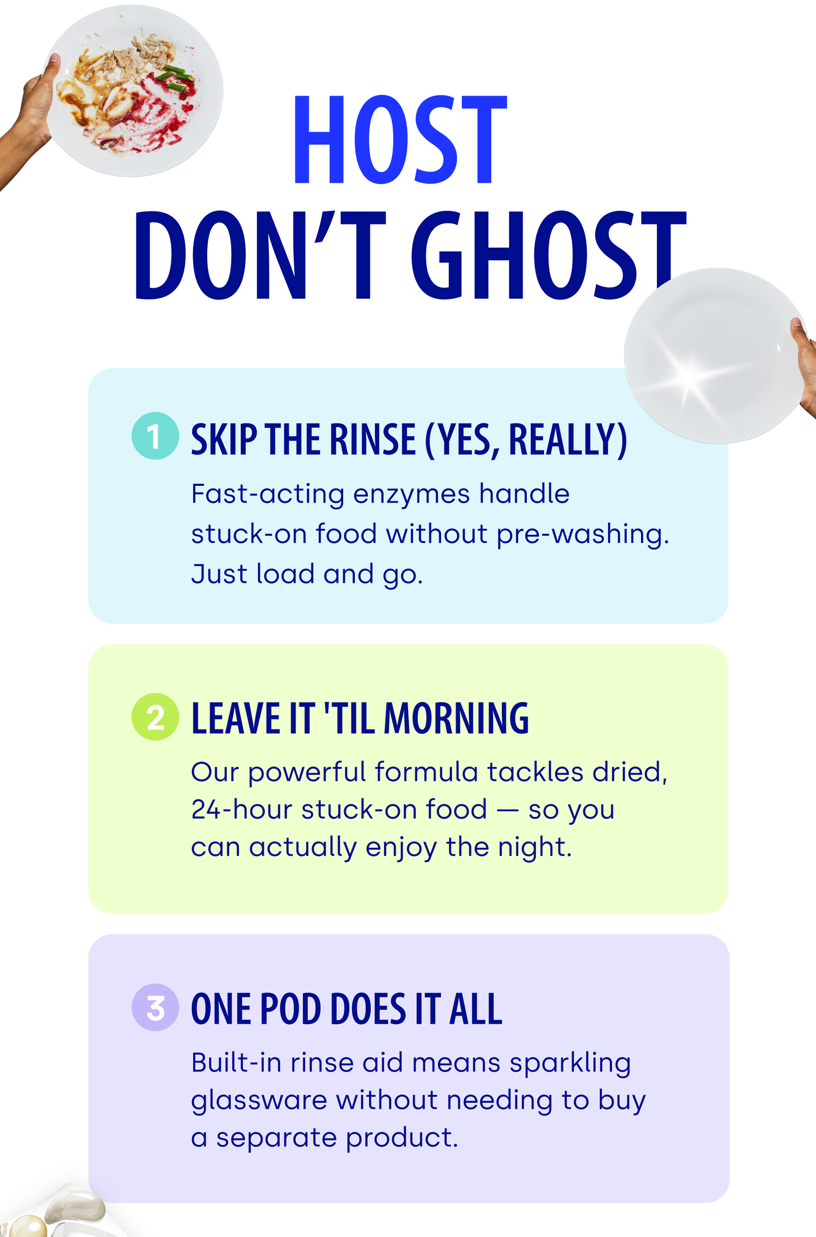 HOST DON’T GHOST 1 SKIP THE RINSE (YES, REALLY) Fast-acting enzymes handle stuck-on food without pre-washing. Just load and go. 2 LEAVE IT 'TIL MORNING Our powerful formula tackles dried,    24-hour stuck-on food — so you can actually enjoy the night. 3 ONE POD DOES IT ALL Built-in rinse aid means sparkling glassware without needing to buy a separate product.