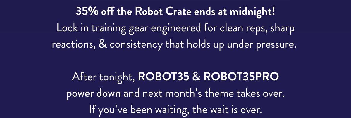 35% off the Robot Crate ends at midnight! Lock in training gear engineered for clean reps, sharp reactions, & consistency that holds up under pressure.   After tonight, ROBOT35 & ROBOT35PRO power down and next month's theme takes over. If you've been waiting, the wait is over.