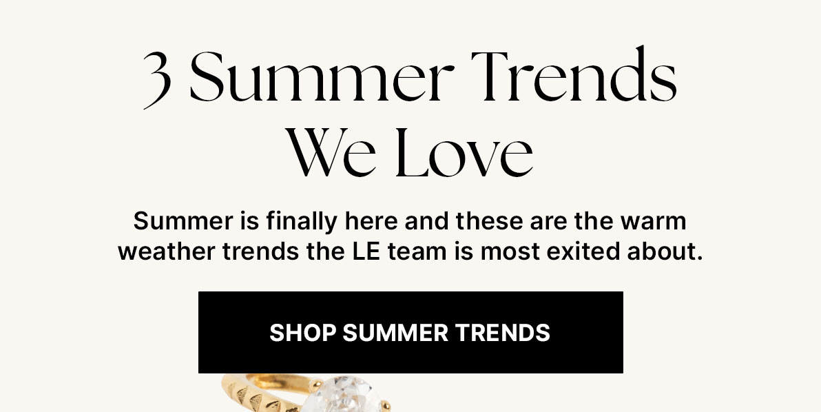 3 Summer Trends We Love. Summer is finally here and these are the warm weather trends the LE team is most exited about. Shop Summer Trends