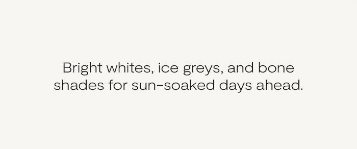 Bright whites, ice greys, and bone shades for sun-soaked days ahead.