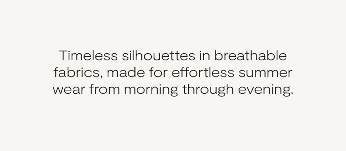 Timeless silhouettes in breathable fabrics, made for effortless summer wear from morning through evening.