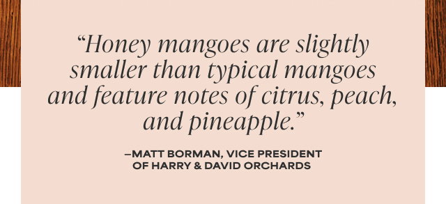 'Honey mangoes are slightly smaller than typical mangoes and feature notes of citrus, peach, and pineapple.' - Matt Borman, Vice President of Harry & David Orchards