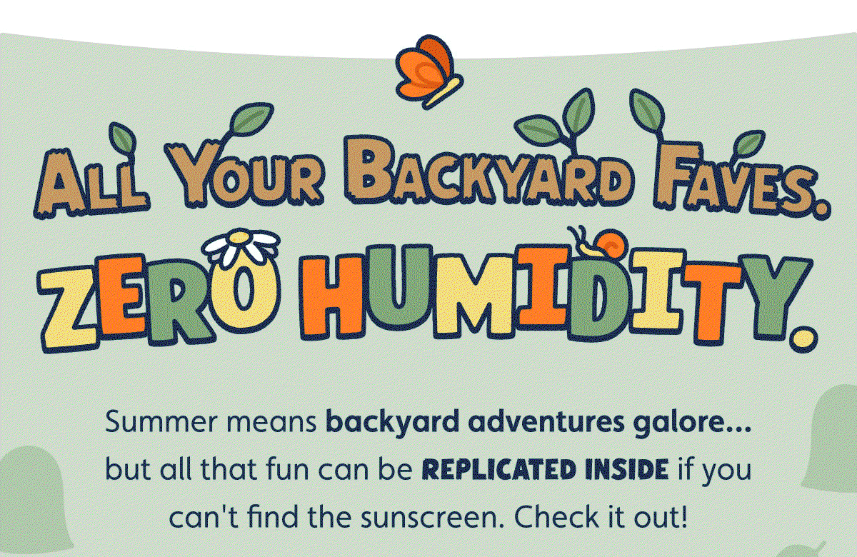  All Your Backyard Faves. Zero Humidity. Summer means backyard adventures galore… but all that fun can be replicated inside if you can't find the sunscreen. Check it out!