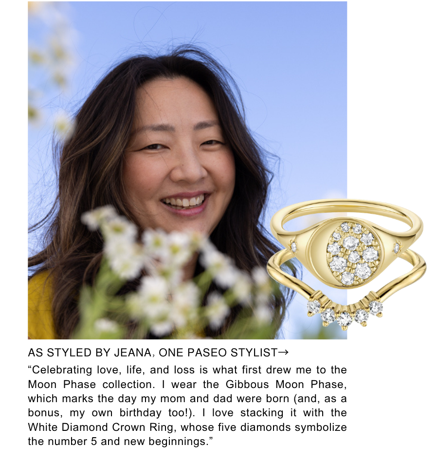 As Styled by Jeana, One Paseo Stylist. “Celebrating love, life, and loss is what first drew me to the Moon Phase collection. I wear the Gibbous Moon Phase, which marks the day my mom and dad were born (and, as a bonus, my own birthday too!). I love stacking it with the White Diamond Crown Ring, whose five diamonds symbolize the number 5 and new beginnings.”