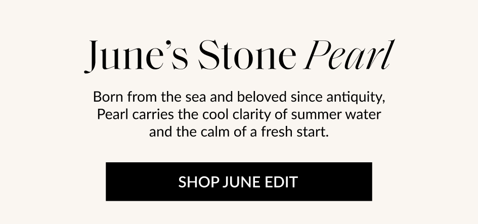 June's Stone Pearl Born from the sea and beloved since antiquity, Pearl carries the cool clarity of summer water and the calm of a fresh start. SHOP JUNE EDIT