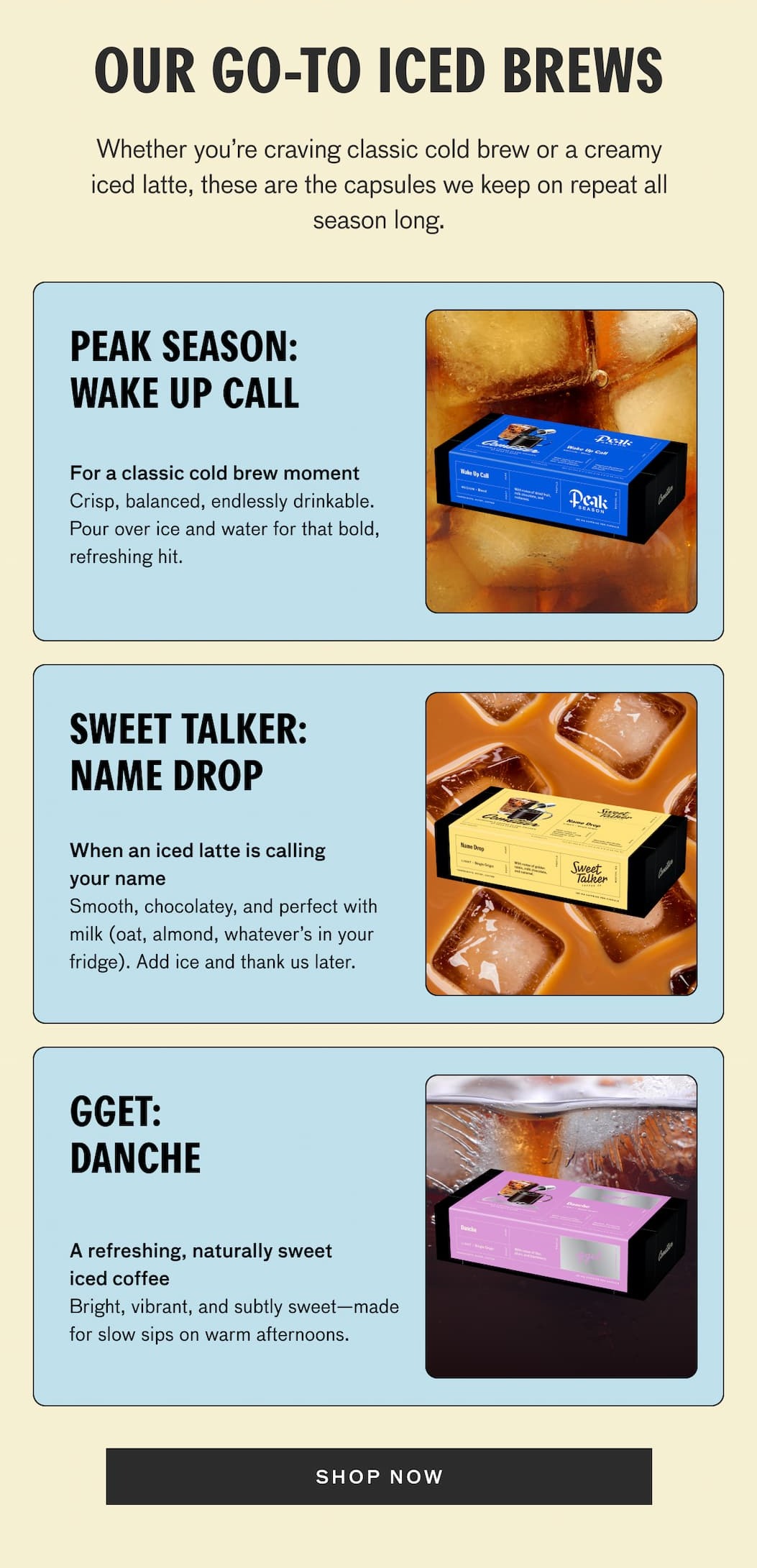 OUR GO-TO ICED BREWS. whether you're craving classic cold brew or a creamy iced latte, these are the capsules we keep on repeat all season long. PEAK SEASON: WAKE UP CALL. For a classic cold brew moment - Crisp, balanced, endlessly drinkable. Pour over ice and water for that bold, refreshing hit. SWEET TALKER: NAME DROP. When an iced latte is calling your name. Smooth chocolatey, and perfect with milk (oat, almond, whatever's in your fridge). Add ice and thank us later. GGET: DANCHE--A refreshing, naturally sweet iced coffee. Bright, vibrant, and subtly sweet--made for slow sips on warm afternoons. SHOP NOW.