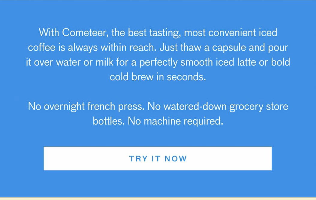With Cometeer, the best tasting, most convenient iced coffee is always within reach. Just thaw a capsule and pour it over water or milk for a perfectly smooth iced latte or bold cold brew in seconds. No overnight french press. No watered-down grocery store bottles. No machine required. TRY IT NOW.