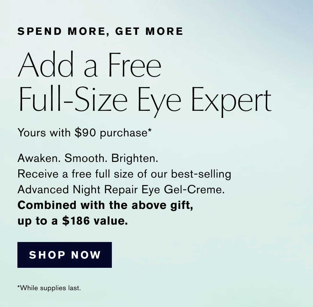 SPEND MORE, GET MORE | Add a Free Full-Size Eye Expert | Yours with $90 purchase* | Awaken. Smooth. Brighten. | Receive a free full size of our best-selling | Advanced Night Repair Eye Gel-Creme. | Combined with the above gift, up to a $186 value. | SHOP NOW | *While supplies last.