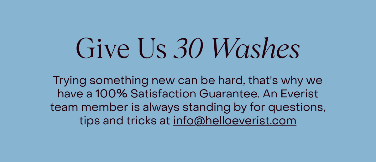 Give Us 30 Washes | Trying something new can be hard, that's why we have a 100% Satisfaction Guarantee. An Everist team member is always standing by for questions, tips and tricks at info@helloeverist.com