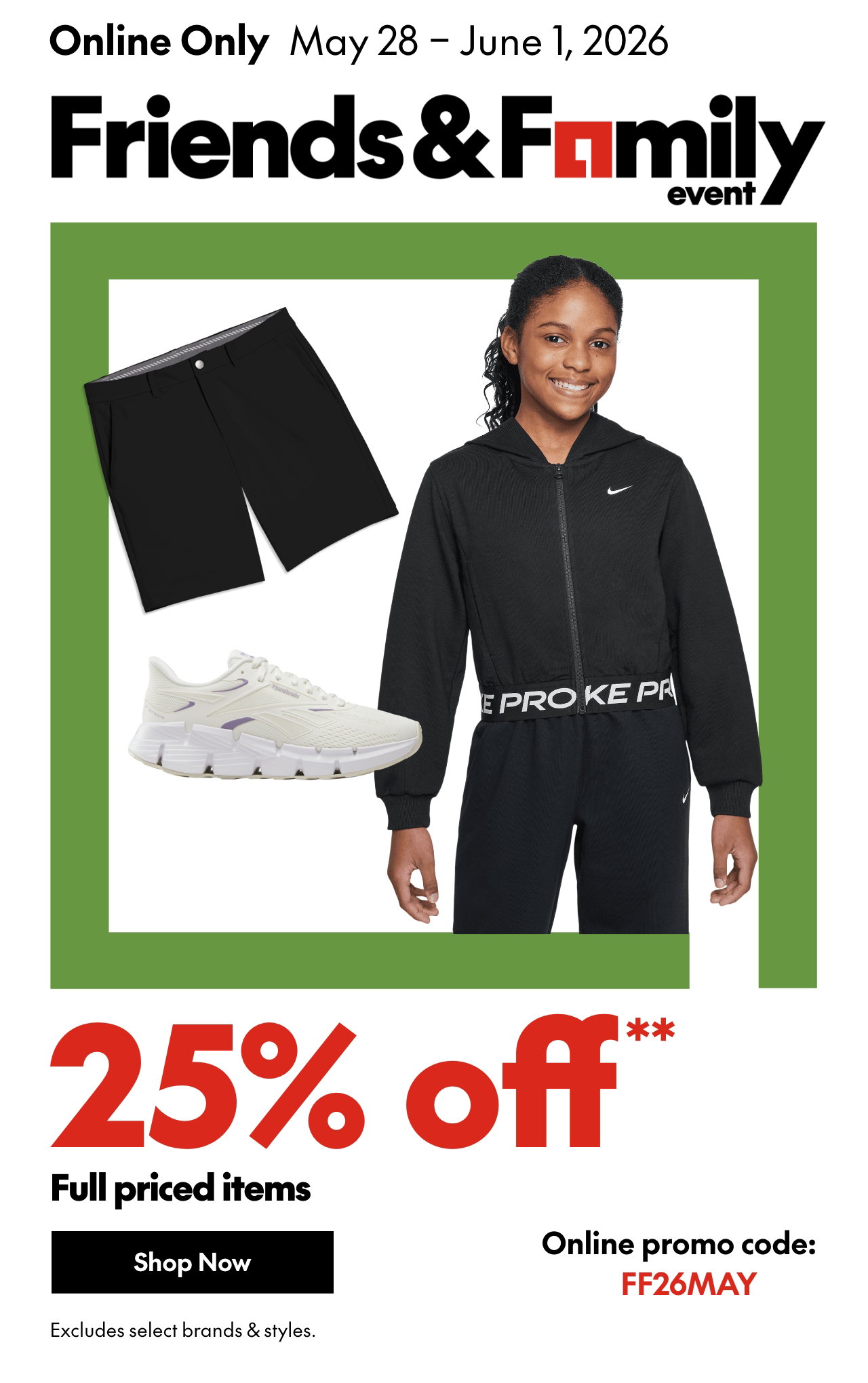 May 28- June 1, 2026. ONLINE ONLY FRIENDS & FAMILY EVENT. 25% off* full priced items. *Our ticket price. Excludes select brands & styles. Online promo code: FF26MAY