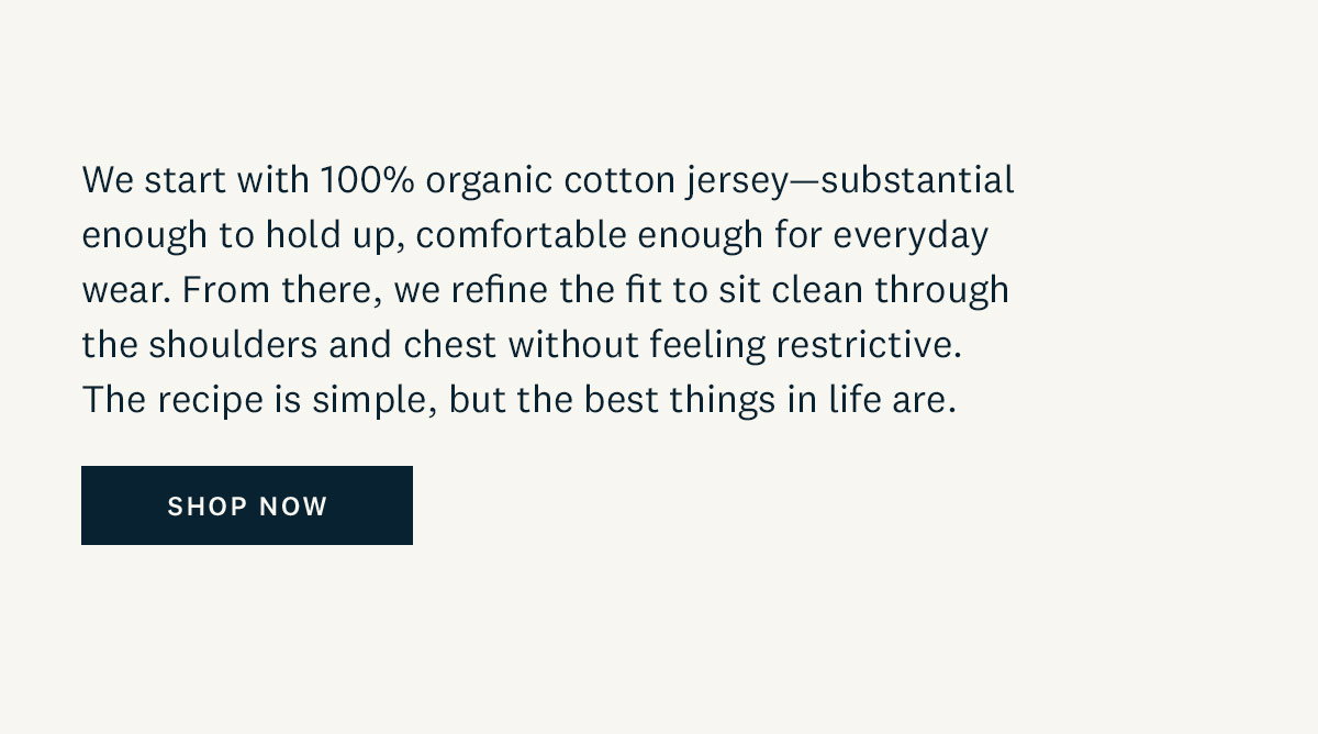 We start with 100% organic cotton jersey-substantial enough to hold up, comfortable enough for everyday wear. From there, we refine the fit to sit clean through the shoulders and chest without feeling restrictive. The recipe is simple, but the best things in life are. Shop Now. 