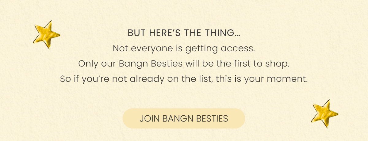 But here’s the thing… Not everyone is getting access. Only our Bangn Besties will be the first to shop. So if you’re not already on the list, this is your moment.