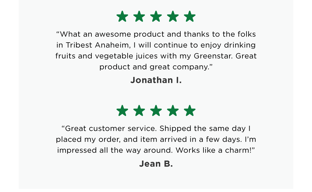 “What an awesome product and thanks to the folks in Tribest Anaheim, I will continue to enjoy drinking fruits and vegetable juices with my Greenstar. Great product and great company.” Jonathan I.  / “Great customer service. Shipped the same day I placed my order, and item arrived in a few days. I’m impressed all the way around. Works like a charm!” Jean B.