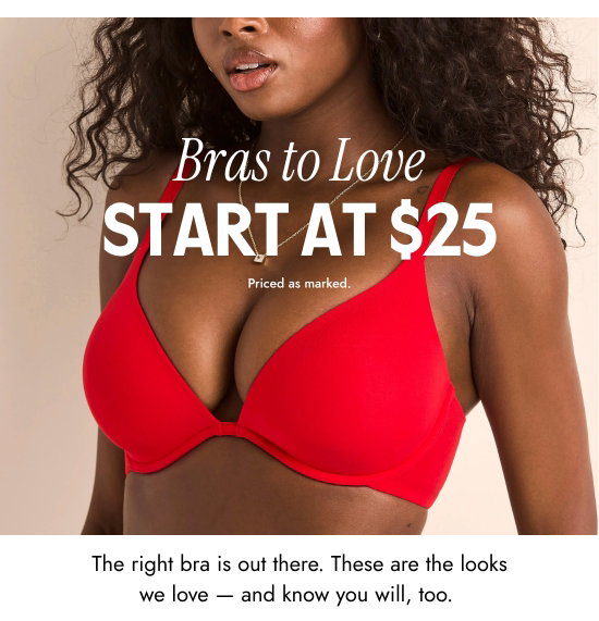 Bras to Love Start at 25 dollars. Priced as marked. The right bra is out there. These are the looks we love - and know you will, too. Priced as marked.