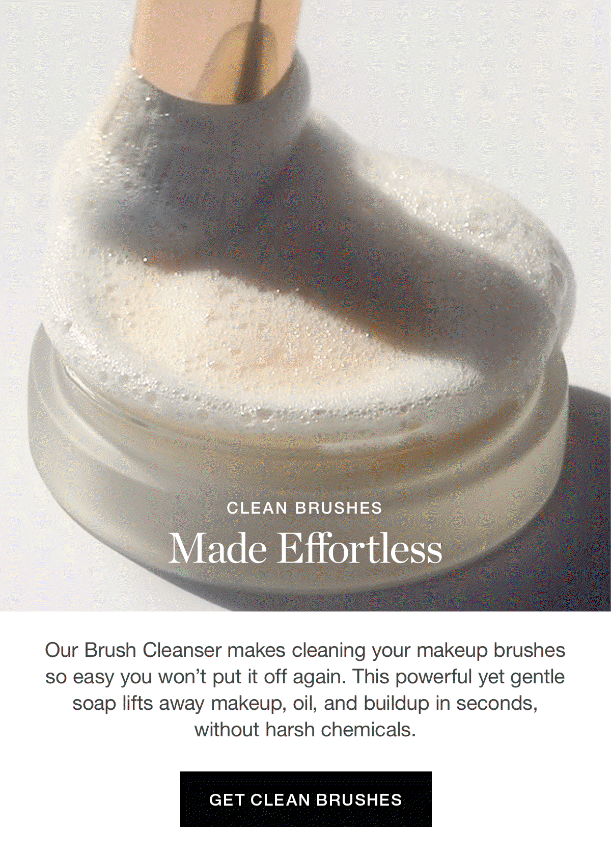 Clean Brushes Made Effortless | Our Brush Cleanser makes cleaning your makeup brushes so easy you won’t put it off again. This powerful yet gentle soap lifts away makeup, oil, and buildup in seconds, without harsh chemicals.