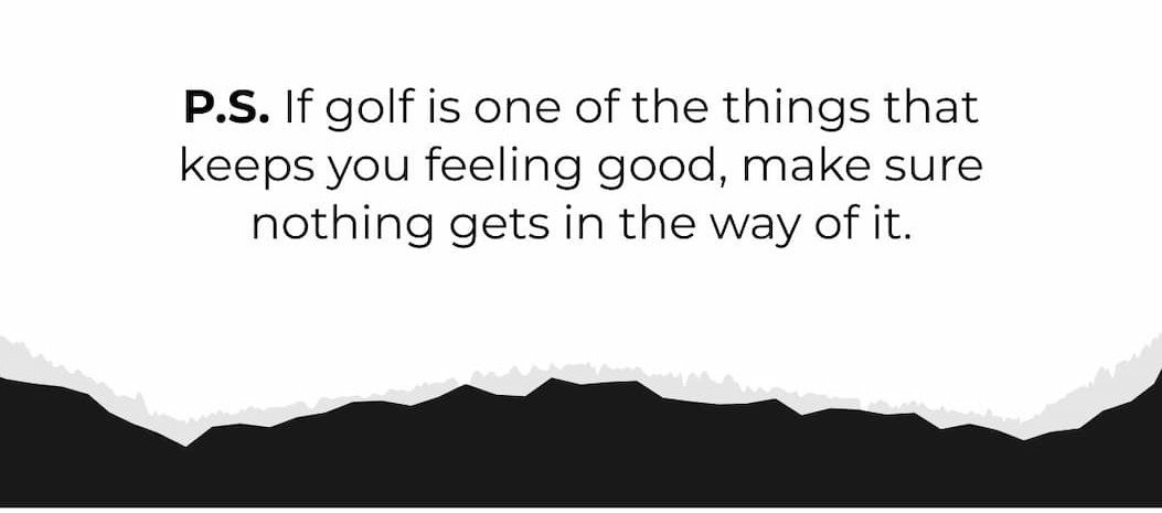 P.S. If golf is one of the things that keeps you feeling good, make sure nothing gets in the way of it