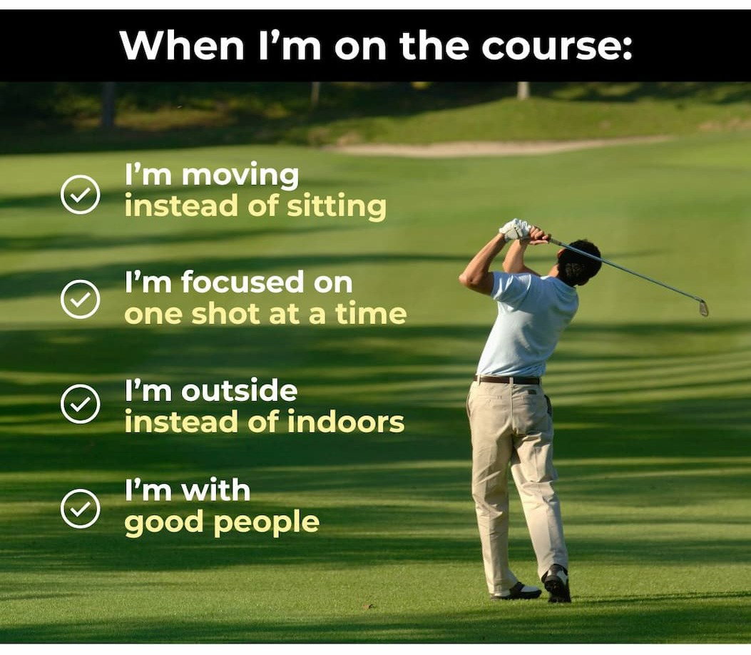 When I’m on the course:  I’m moving instead of sitting.  I’m focused on one shot at a time.  I’m outside instead of indoors.  I’m with good people.