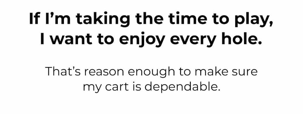 If I’m taking the time to play, I want to enjoy every hole.  That’s reason enough to make sure my cart is dependable.