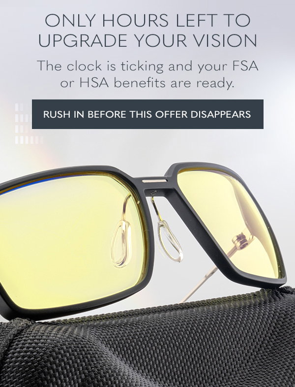 Only hours left to upgrade your vision. The clock is ticking and your FSA or HSA benefits are ready. Rush in before this offer disappears