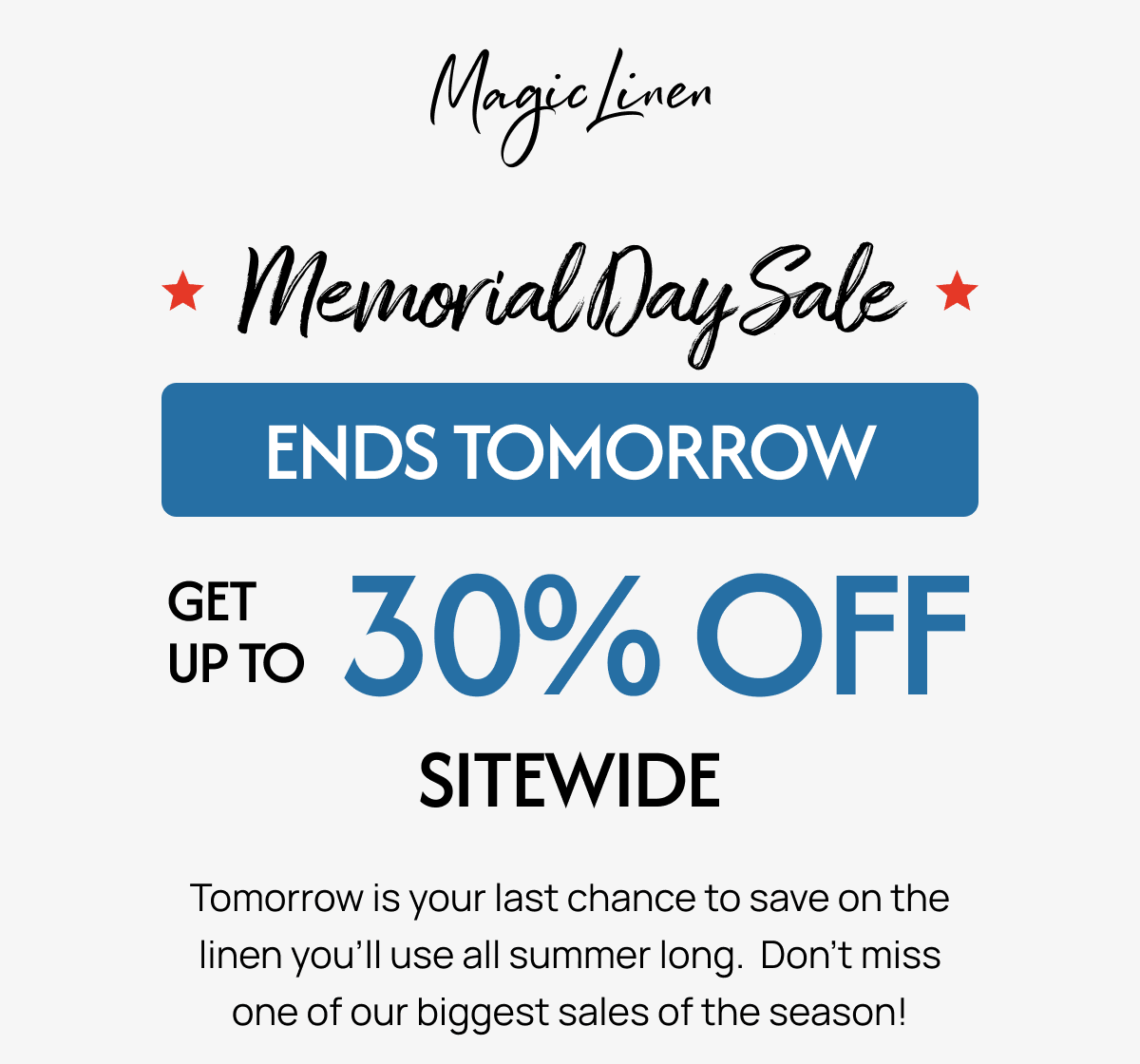 Memorial Day Sale * ENDS TOMORROW UPTO 30% OFF SITEWIDE Tomorrow is your last chance to save on the linen you'll use all summer long. Don't miss one of our biggest sales of the season! 