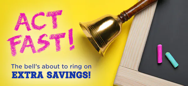 ACT FAST! the bell's about to ring on extra savings!