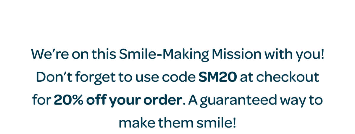 We’re on this Smile-Making Mission with you! Don’t forget to use code SM20 at checkout for 20% off your order. A guaranteed way to make them smile!